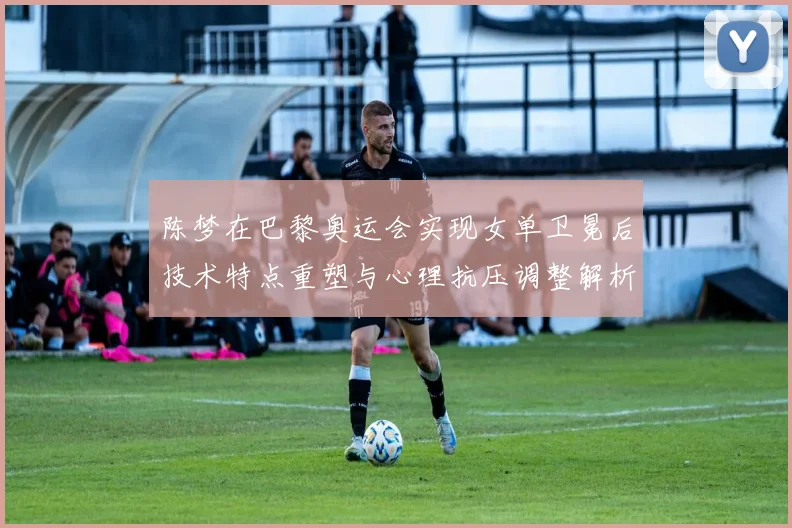 陈梦在巴黎奥运会实现女单卫冕后技术特点重塑与心理抗压调整解析