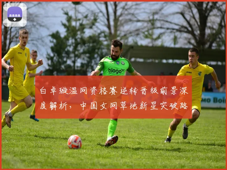 白卓璇温网资格赛逆转晋级前景深度解析，中国女网草地新星突破路径探讨