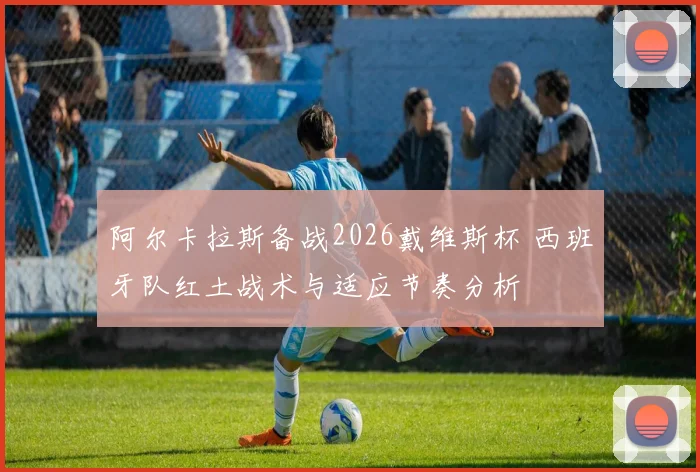 阿尔卡拉斯备战2026戴维斯杯 西班牙队红土战术与适应节奏分析