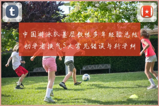 中国游泳队基层教练多年经验总结 初学者换气5大常见错误与科学纠正方法