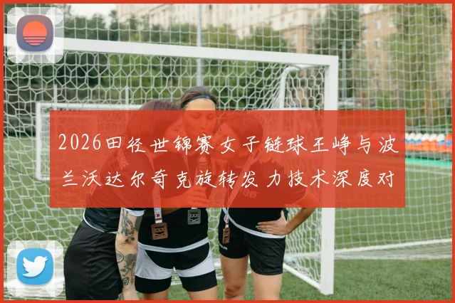 2026田径世锦赛女子链球王峥与波兰沃达尔奇克旋转发力技术深度对比