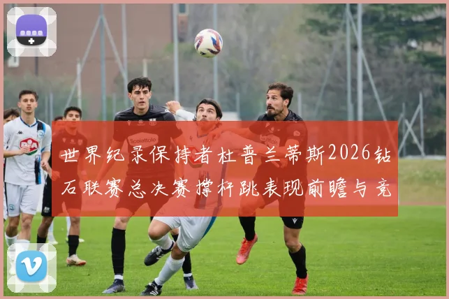 世界纪录保持者杜普兰蒂斯2026钻石联赛总决赛撑杆跳表现前瞻与竞争变量深度分析