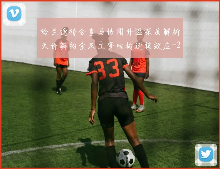 哈兰德转会皇马传闻升温深度解析天价解约金及工资结构连锁效应
