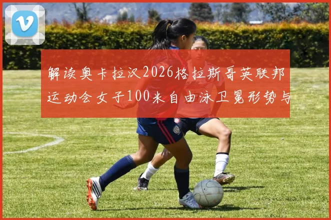 解读奥卡拉汉2026格拉斯哥英联邦运动会女子100米自由泳卫冕形势与关键变量