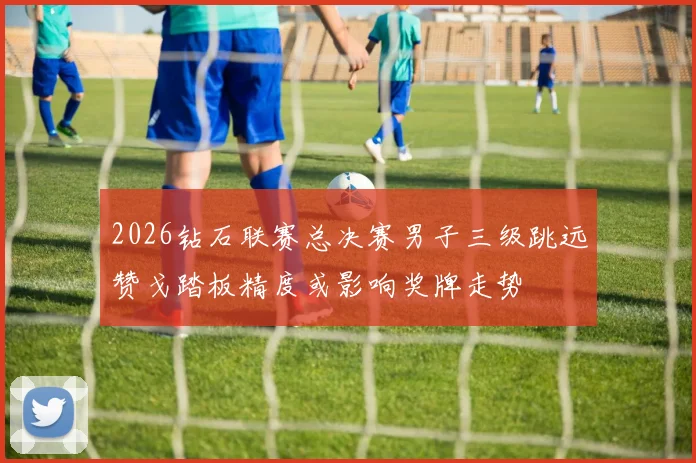 2026钻石联赛总决赛男子三级跳远赞戈踏板精度或影响奖牌走势
