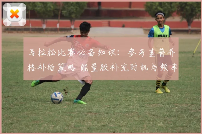 马拉松比赛必备知识：参考基普乔格补给策略 能量胶补充时机与频率的科学指南