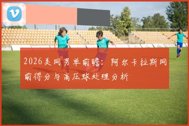 2026美网男单前瞻：阿尔卡拉斯网前得分与高压球处理分析