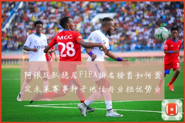阿根廷队稳居FIFA排名榜首如何奠定未来赛事种子地位与分档优势分析