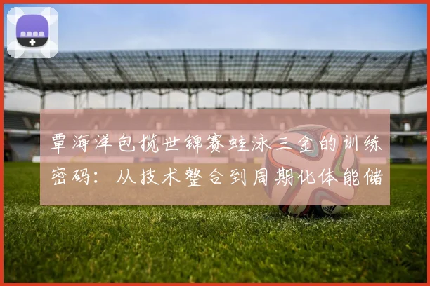 覃海洋包揽世锦赛蛙泳三金的训练密码：从技术整合到周期化体能储备