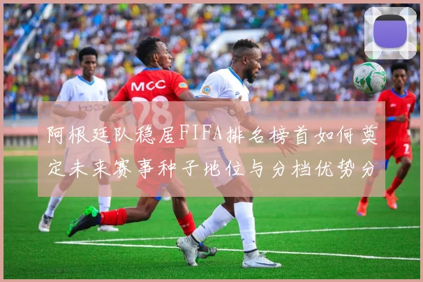 阿根廷队稳居FIFA排名榜首如何奠定未来赛事种子地位与分档优势分析