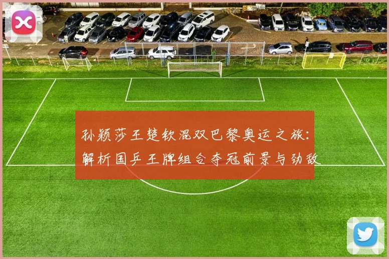 孙颖莎王楚钦混双巴黎奥运之旅：解析国乒王牌组合夺冠前景与劲敌挑战