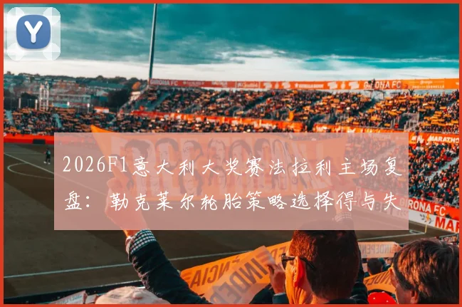 2026F1意大利大奖赛法拉利主场复盘：勒克莱尔轮胎策略选择得与失分析