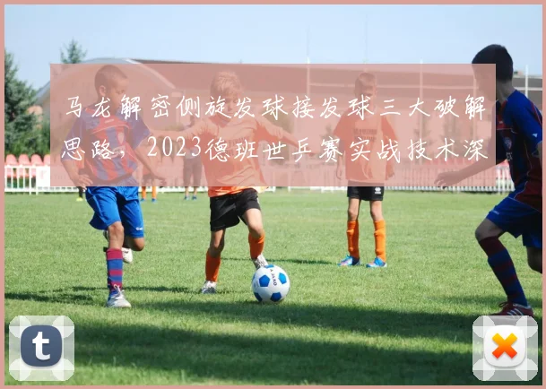 马龙解密侧旋发球接发球三大破解思路，2023德班世乒赛实战技术深度分析