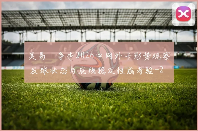 吴易昺争夺2026中网外卡形势观察 发球状态与底线稳定性成考验