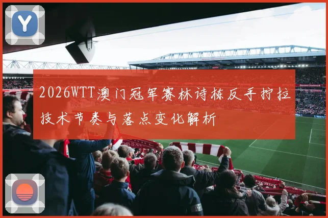 2026WTT澳门冠军赛林诗栋反手拧拉技术节奏与落点变化解析