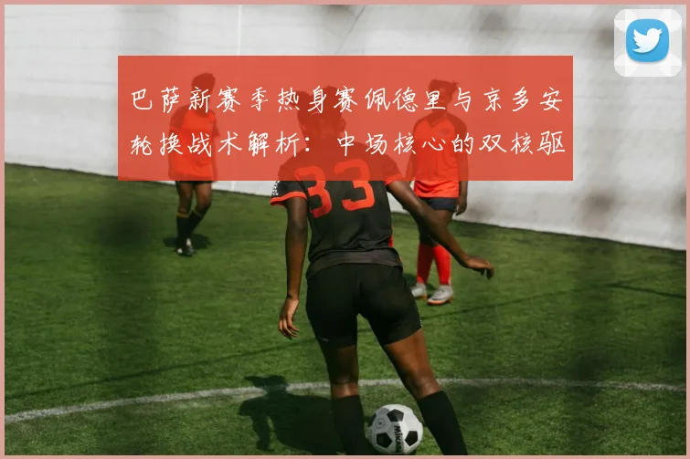 巴萨新赛季热身赛佩德里与京多安轮换战术解析：中场核心的双核驱动与平衡