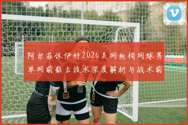 阿尔菲休伊特2026美网轮椅网球男单网前截击技术深度解析与战术前瞻