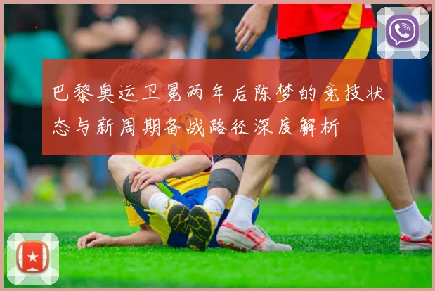 巴黎奥运卫冕两年后陈梦的竞技状态与新周期备战路径深度解析