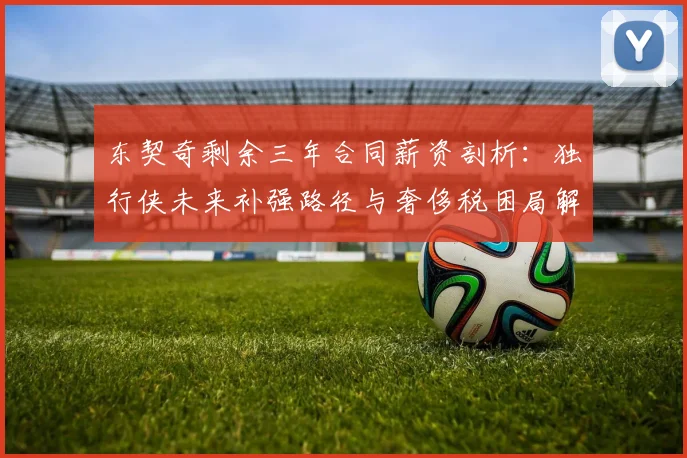 东契奇剩余三年合同薪资剖析：独行侠未来补强路径与奢侈税困局解析
