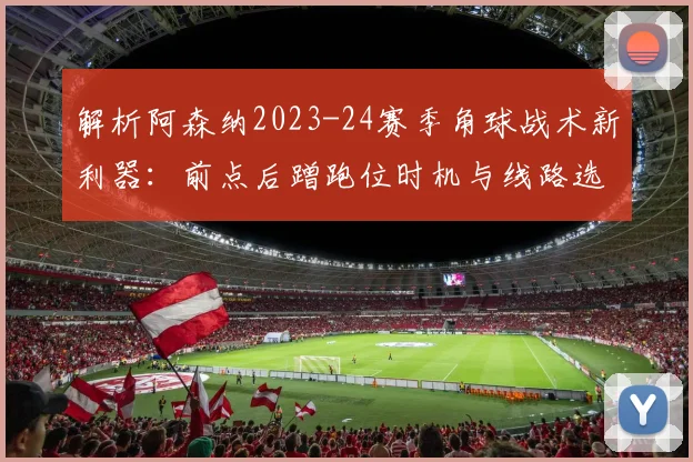 解析阿森纳2023-24赛季角球战术新利器：前点后蹭跑位时机与线路选择的致胜方程式