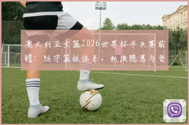 澳大利亚女篮2026世界杯半决赛前瞻：防守篮板体系、轮换隐患与晋级变量分析
