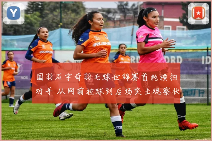 国羽石宇奇羽毛球世锦赛首轮横扫对手 从网前控球到后场突击观察状态