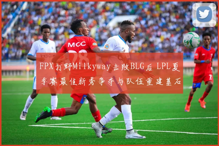 FPX打野Milkyway击败BLG后 LPL夏季赛最佳新秀争夺与队伍重建基石解读