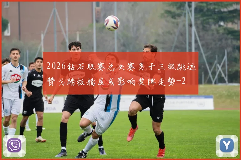 2026钻石联赛总决赛男子三级跳远赞戈踏板精度或影响奖牌走势