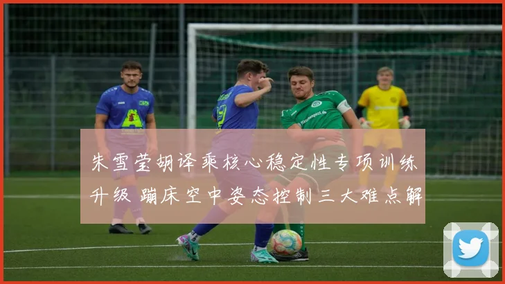 朱雪莹胡译乘核心稳定性专项训练升级 蹦床空中姿态控制三大难点解析