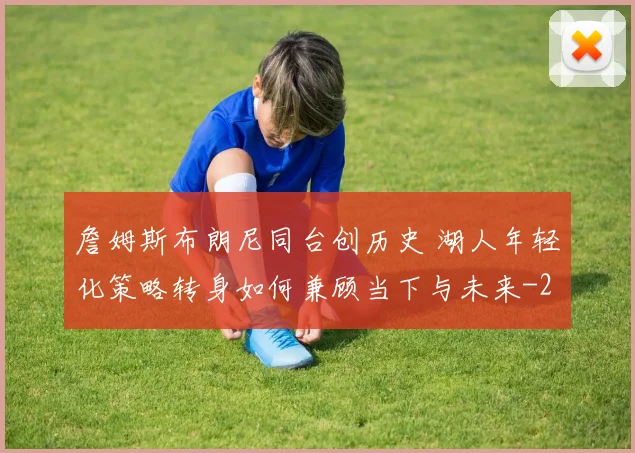 詹姆斯布朗尼同台创历史 湖人年轻化策略转身如何兼顾当下与未来