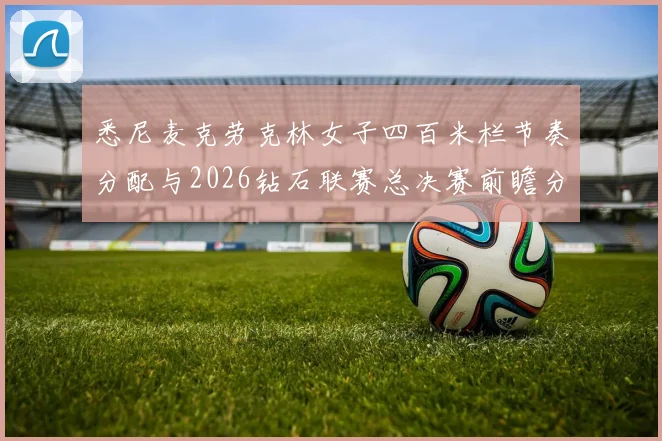 悉尼麦克劳克林女子四百米栏节奏分配与2026钻石联赛总决赛前瞻分析