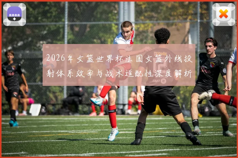 2026年女篮世界杯法国女篮外线投射体系效率与战术适配性深度解析