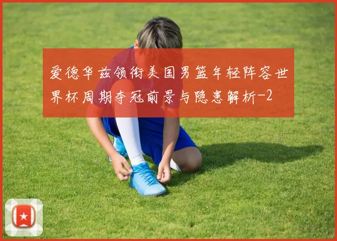 爱德华兹领衔美国男篮年轻阵容世界杯周期夺冠前景与隐患解析