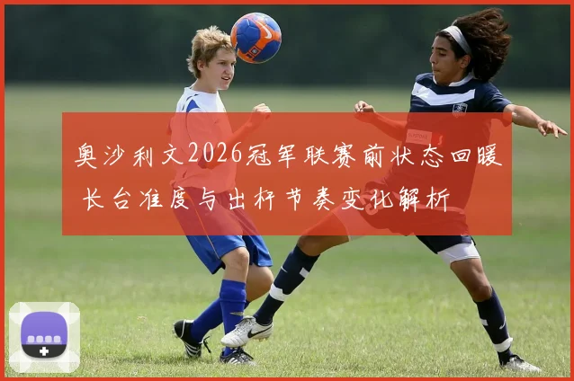 奥沙利文2026冠军联赛前状态回暖 长台准度与出杆节奏变化解析