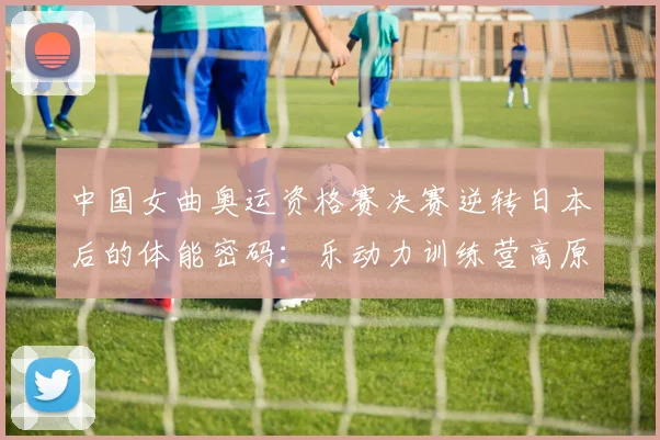 中国女曲奥运资格赛决赛逆转日本后的体能密码：乐动力训练营高原储备深度解析