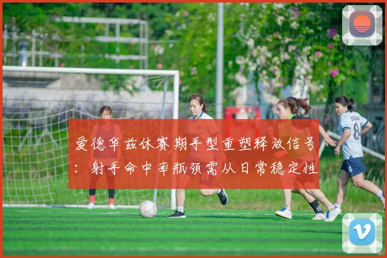 爱德华兹休赛期手型重塑释放信号：射手命中率瓶颈需从日常稳定性练习突破