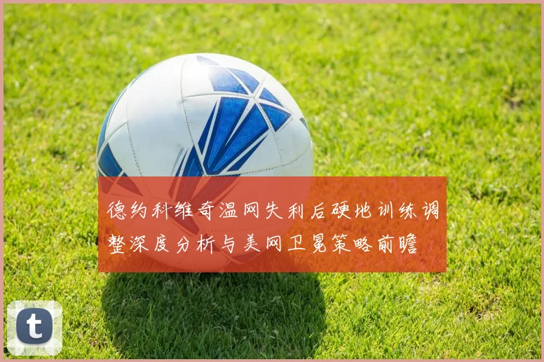 德约科维奇温网失利后硬地训练调整深度分析与美网卫冕策略前瞻