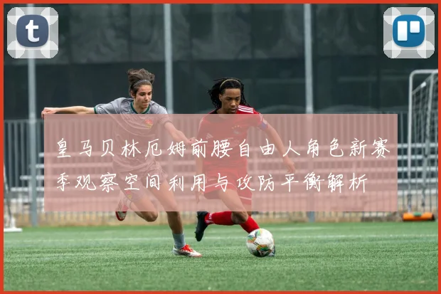 皇马贝林厄姆前腰自由人角色新赛季观察空间利用与攻防平衡解析