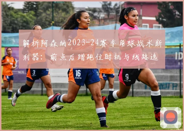 解析阿森纳2023-24赛季角球战术新利器：前点后蹭跑位时机与线路选择的致胜方程式
