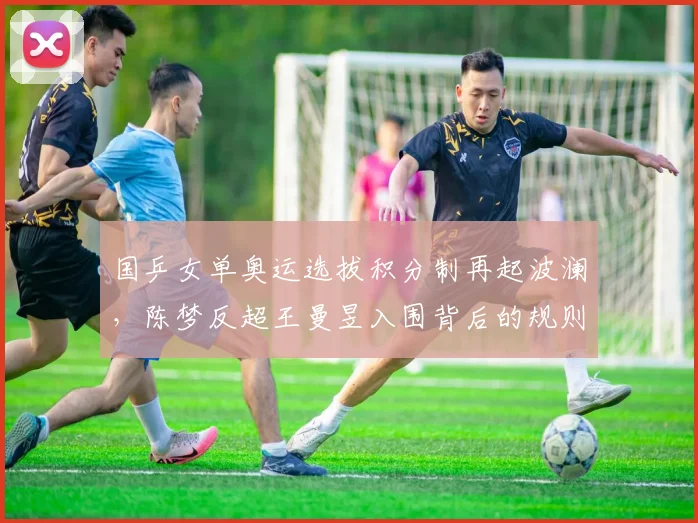 国乒女单奥运选拔积分制再起波澜，陈梦反超王曼昱入围背后的规则争议与内部角力
