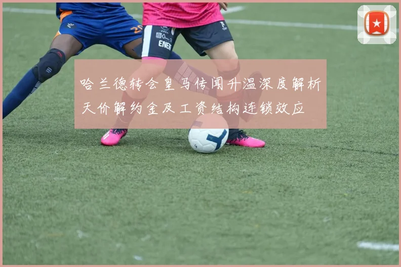哈兰德转会皇马传闻升温深度解析天价解约金及工资结构连锁效应