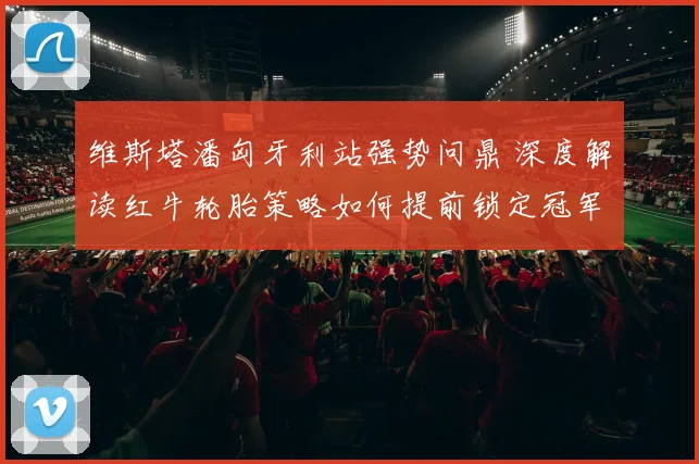 维斯塔潘匈牙利站强势问鼎 深度解读红牛轮胎策略如何提前锁定冠军走向