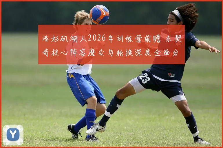 洛杉矶湖人2026年训练营前瞻 东契奇核心阵容磨合与轮换深度全面分析
