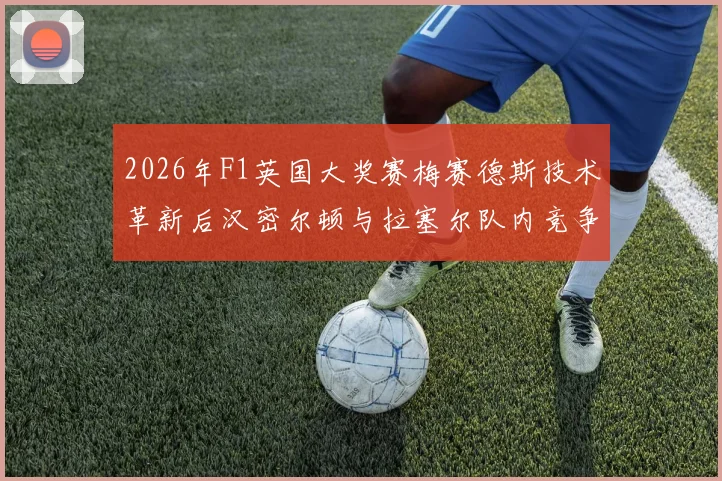 2026年F1英国大奖赛梅赛德斯技术革新后汉密尔顿与拉塞尔队内竞争态势深度剖析