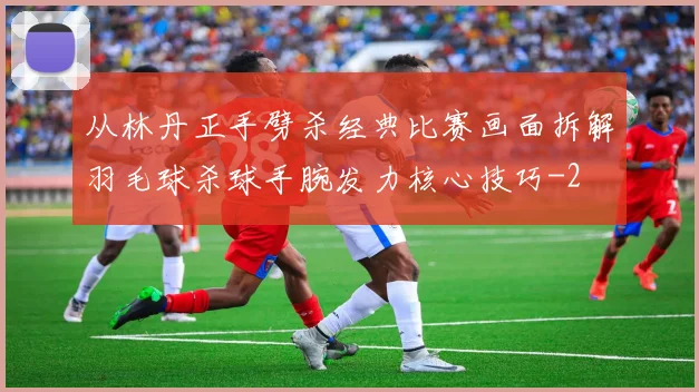 从林丹正手劈杀经典比赛画面拆解羽毛球杀球手腕发力核心技巧