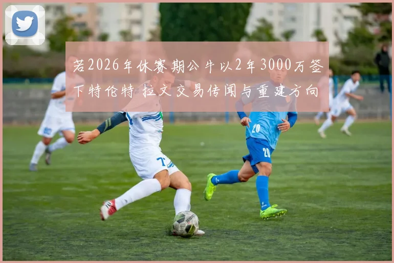 若2026年休赛期公牛以2年3000万签下特伦特 拉文交易传闻与重建方向分歧深度分析