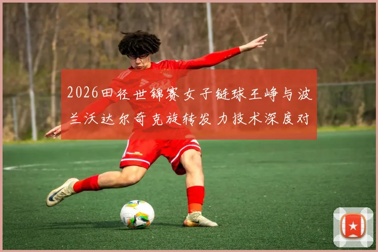 2026田径世锦赛女子链球王峥与波兰沃达尔奇克旋转发力技术深度对比