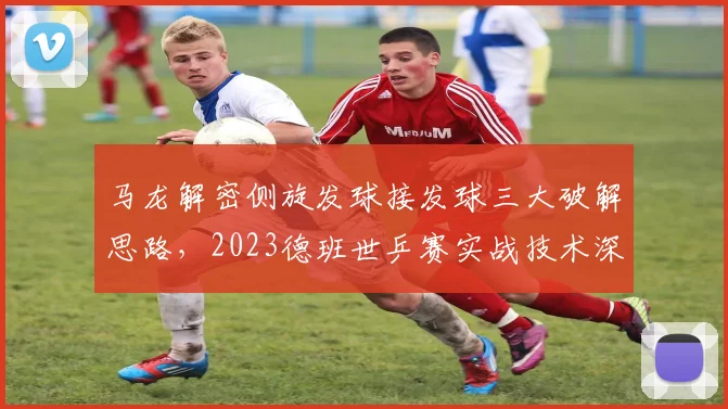 马龙解密侧旋发球接发球三大破解思路，2023德班世乒赛实战技术深度分析
