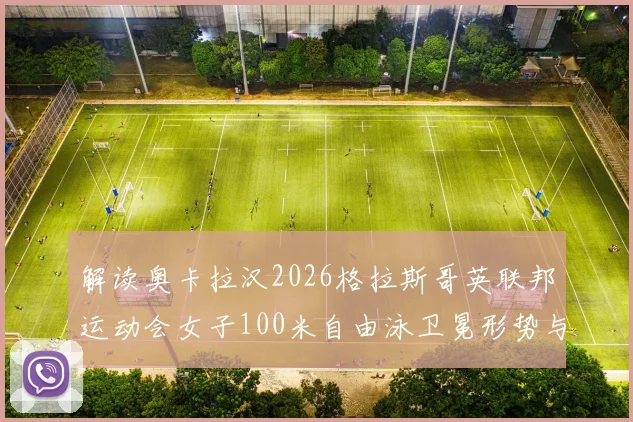 解读奥卡拉汉2026格拉斯哥英联邦运动会女子100米自由泳卫冕形势与关键变量