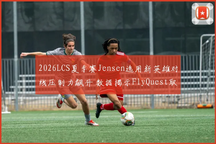 2026LCS夏季赛Jensen选用新英雄对线压制力飙升 数据揭示FlyQuest取胜关键